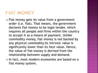  Fiat money gets its value from a government
order (i.e. fiat). That means, the government
declares fiat money to be legal tender, which
requires all people and firms within the country
to accept it as a means of payment. Unlike
commodity money, fiat money is not backed by
any physical commodity.Its intrinsic value is
significantly lower than its face value. Hence,
the value of fiat money is derived from the
relationship between supply and demand.
 In fact, most modern economies are based on a
fiat money system.
 