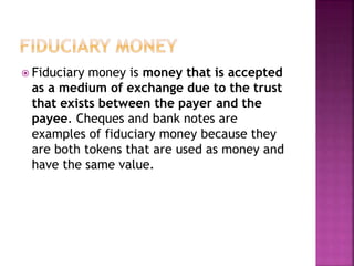  Fiduciary money is money that is accepted
as a medium of exchange due to the trust
that exists between the payer and the
payee. Cheques and bank notes are
examples of fiduciary money because they
are both tokens that are used as money and
have the same value.
 