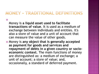 
Money is a liquid asset used to facilitate
transactions of value. It is used as a medium of
exchange between individuals and entities. It's
also a store of value and a unit of account that
can measure the value of other goods.
 Money is any object that is generally accepted
as payment for goods and services and
repayment of debts in a given country or socio-
economic context. The main functions of money
are distinguished as: a medium of exchange; a
unit of account; a store of value; and,
occasionally, a standard of deferred payment.
 