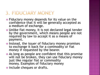 Fiduciary money depends for its value on the
confidence that it will be generally accepted as
a medium of exchange.
 Unlike fiat money, it is not declared legal tender
by the government, which means people are not
required by law to accept it as a means of
payment.
 Instead, the issuer of fiduciary money promises
to exchange it back for a commodity or fiat
money if requested by the bearer.
 As long as people are confident that this promise
will not be broken, they can use fiduciary money
just like regular fiat or commodity
money. Examples of fiduciary money
 include cheques or drafts.
 