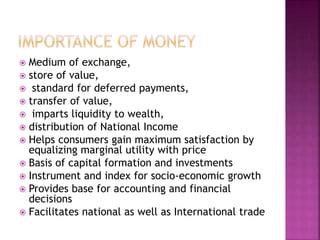  Medium of exchange,
 store of value,
 standard for deferred payments,
 transfer of value,
 imparts liquidity to wealth,
 distribution of National Income
 Helps consumers gain maximum satisfaction by
equalizing marginal utility with price
 Basis of capital formation and investments
 Instrument and index for socio-economic growth
 Provides base for accounting and financial
decisions
 Facilitates national as well as International trade
 