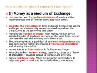  (i) Money as a Medium of Exchange:
 removes the need for double coincidence of wants and the
inconveniences and difficulties associated with barter.
 separates the transactions in time and place because the sellers
and buyers of a commodity are not required to perform the
transactions at the same time and place.
 Provides the freedom of choice. With money, we can buy an
assorted bundle of goods and services. At the same time, we can
purchase the best and also bargain in the market.
 Thus money gives us a good deal of economic independence and
also perfects the market mechanism by increasing competition
and widening the market.
 money acts as an intermediary. It facilitates exchange.
 According to Prof. Walters, money, therefore, serves as a ‘factor
of production,’ enabling output to increase and diversify.
 money facilitates trade. When acting as the intermediary, it
helps one good or service to be traded indirectly for others.
 