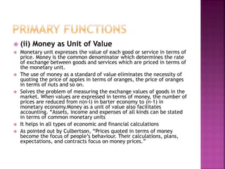  (ii) Money as Unit of Value
 Monetary unit expresses the value of each good or service in terms of
price. Money is the common denominator which determines the rate
of exchange between goods and services which are priced in terms of
the monetary unit.
 The use of money as a standard of value eliminates the necessity of
quoting the price of apples in terms of oranges, the price of oranges
in terms of nuts and so on.
 Solves the problem of measuring the exchange values of goods in the
market. When values are expressed in terms of money, the number of
prices are reduced from n(n-l) in barter economy to (n-1) in
monetary economy.Money as a unit of value also facilitates
accounting. “Assets, income and expenses of all kinds can be stated
in terms of common monetary units
 It helps in all types of economic and financial calculations
 As pointed out by Culbertson, “Prices quoted in terms of money
become the focus of people’s behaviour. Their calculations, plans,
expectations, and contracts focus on money prices.”
 