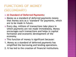  (i) Standard of Deferred Payments:
 Money as a standard of deferred payments means
that money acts as a ‘standard’ for payments, which
are to be made in future.
 Every day, millions of transactions take place in
which payments are not made immediately. Money
encourages such transactions and helps in capital
formation and economic development of the
economy.
 This function of money is significant because:
1. Money as a standard of deferred payments has
simplified the borrowing and lending operations.
2. It has led to the creation of financial institutions.
 