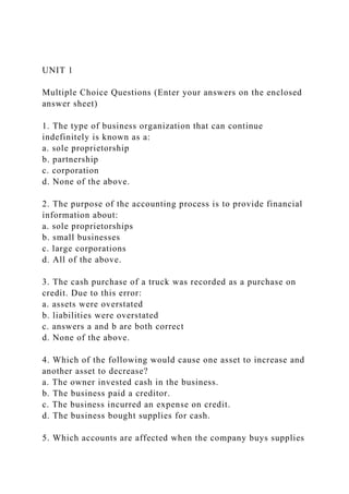 UNIT 1
Multiple Choice Questions (Enter your answers on the enclosed
answer sheet)
1. The type of business organization that can continue
indefinitely is known as a:
a. sole proprietorship
b. partnership
c. corporation
d. None of the above.
2. The purpose of the accounting process is to provide financial
information about:
a. sole proprietorships
b. small businesses
c. large corporations
d. All of the above.
3. The cash purchase of a truck was recorded as a purchase on
credit. Due to this error:
a. assets were overstated
b. liabilities were overstated
c. answers a and b are both correct
d. None of the above.
4. Which of the following would cause one asset to increase and
another asset to decrease?
a. The owner invested cash in the business.
b. The business paid a creditor.
c. The business incurred an expense on credit.
d. The business bought supplies for cash.
5. Which accounts are affected when the company buys supplies
 