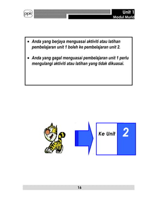 Ke Unit 2
Unit 1
Modul Murid
16
• Anda yang berjaya menguasai aktiviti atau latihan
pembelajaran unit 1 boleh ke pembelajaran unit 2.
• Anda yang gagal menguasai pembelajaran unit 1 perlu
mengulangi aktiviti atau latihan yang tidak dikuasai.
 