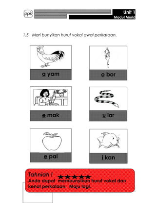 Unit 1
Modul Murid
1.5 Mari bunyikan huruf vokal awal perkataan.
a yam o bor
e mak u lar
e pal i kan
6
Tahniah !
Anda dapat membunyikan huruf vokal dan
kenal perkataan. Maju lagi.
 