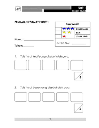 Unit 1
Modul Murid
PENILAIAN FORMATIF UNIT 1
Nama: _______________________
Tahun: ________
1. Tulis huruf kecil yang disebut oleh guru.
2. Tulis huruf besar yang disebut oleh guru.
7
5
5
CEMERLANG
BAIK
USAHA LAGI
Skor Murid
Jumlah Skor: ____________
 