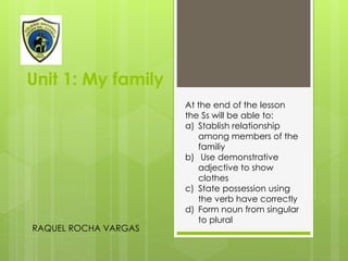 Unit 1: My family
RAQUEL ROCHA VARGAS
At the end of the lesson
the Ss will be able to:
a) Stablish relationship
among members of the
familiy
b) Use demonstrative
adjective to show
clothes
c) State possession using
the verb have correctly
d) Form noun from singular
to plural
 