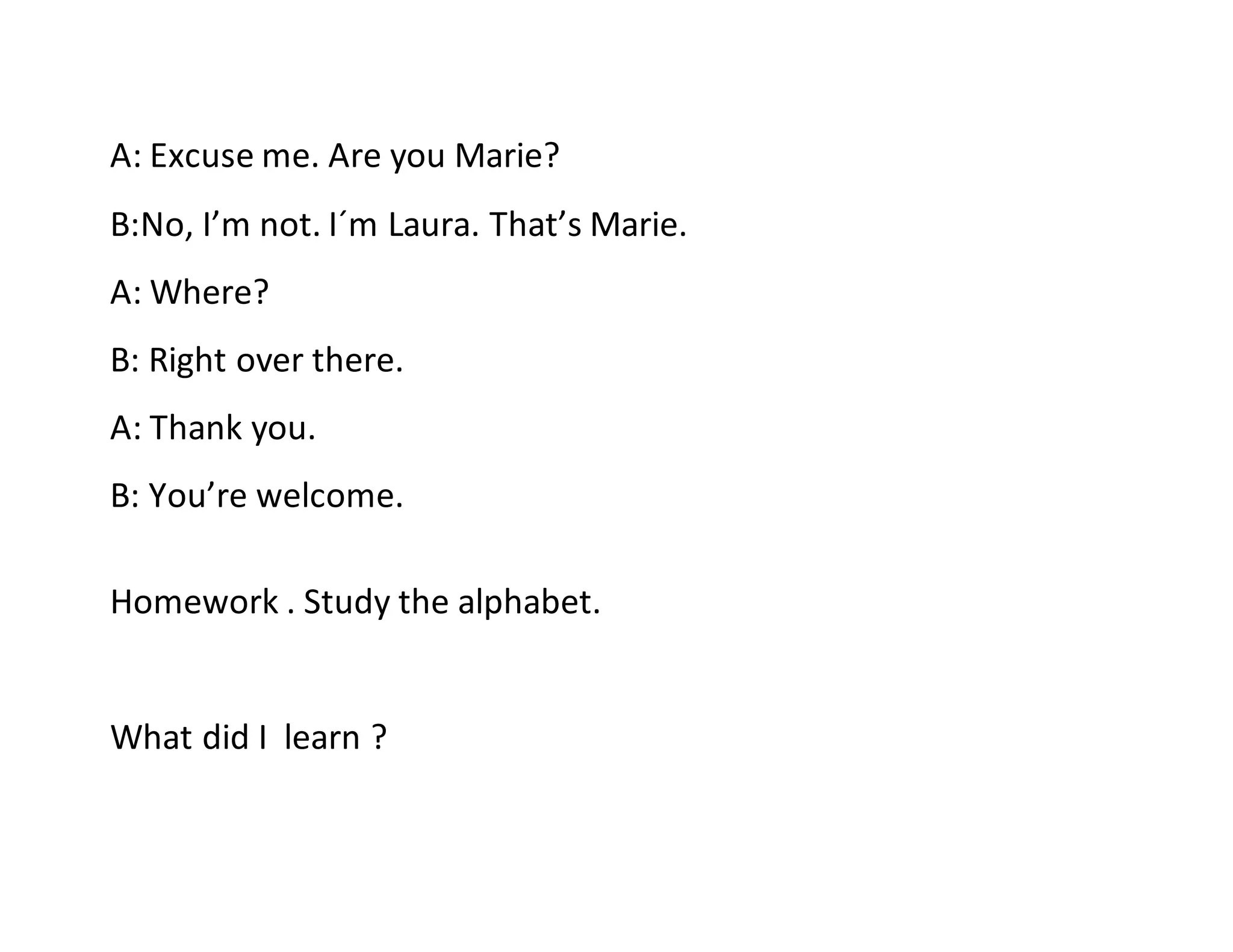A: Excuse me. Are you Marie?
B:No, I’m not. I´m Laura. That’s Marie.
A: Where?
B: Right over there.
A: Thank you.
B: You’re welcome.
Homework . Study the alphabet.
What did I learn ?
 
