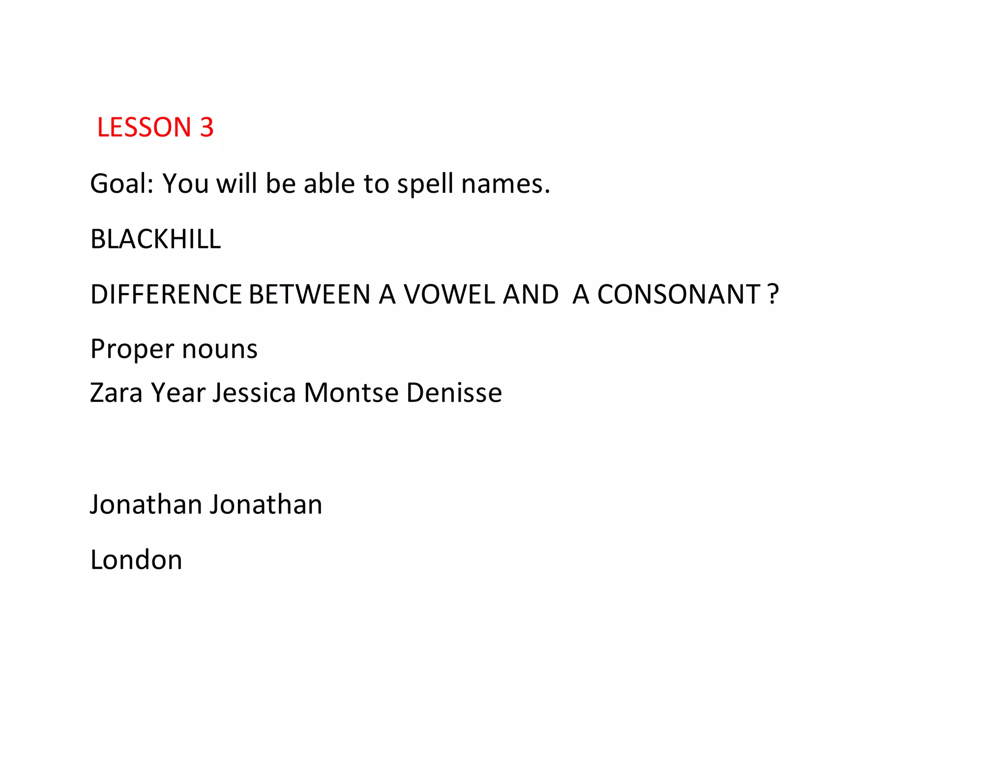 LESSON 3
Goal: You will be able to spell names.
BLACKHILL
DIFFERENCE BETWEEN A VOWEL AND A CONSONANT ?
Proper nouns
Zara Year Jessica Montse Denisse
Jonathan Jonathan
London
 