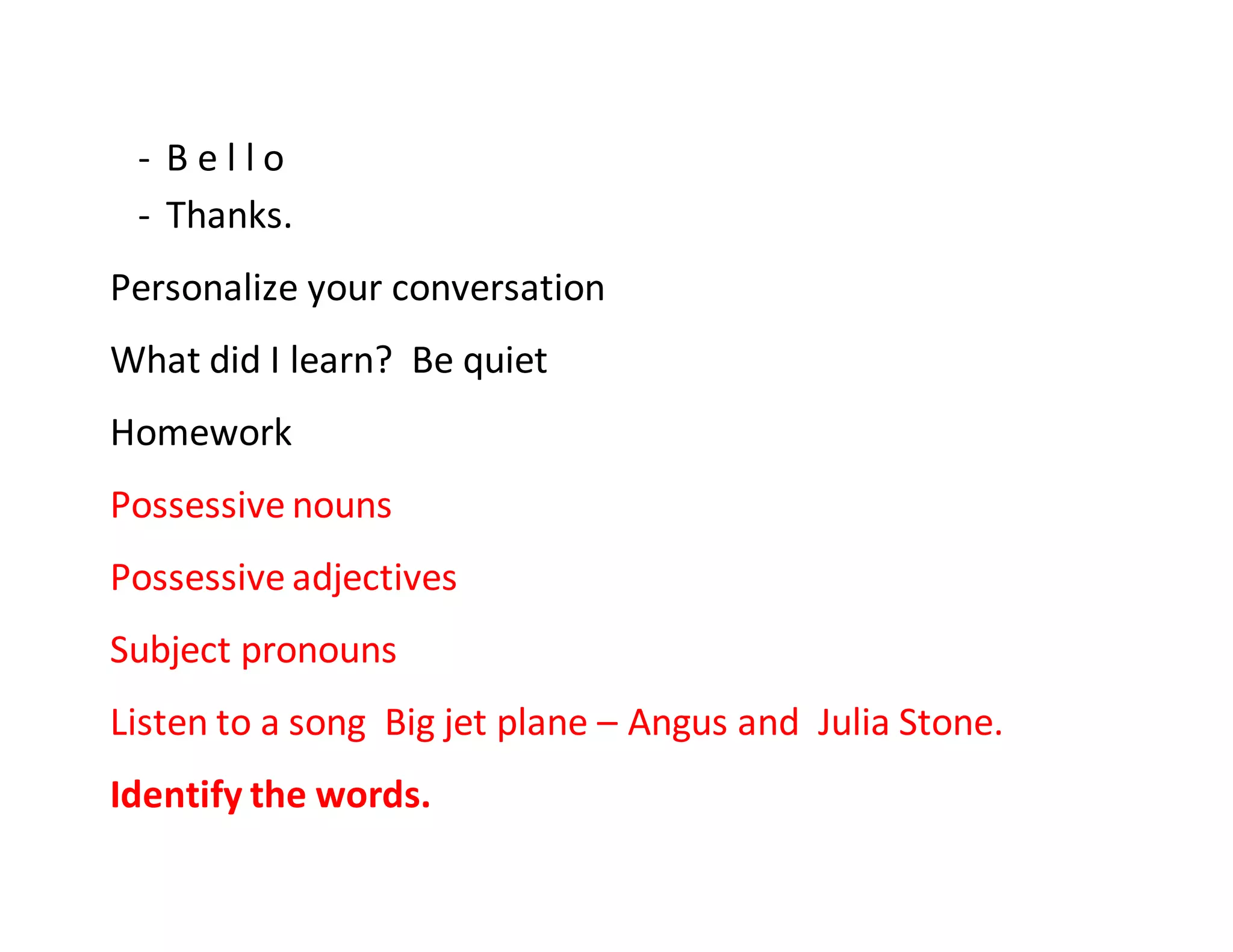 - B e l l o
- Thanks.
Personalize your conversation
What did I learn? Be quiet
Homework
Possessive nouns
Possessive adjectives
Subject pronouns
Listen to a song Big jet plane – Angus and Julia Stone.
Identify the words.
 