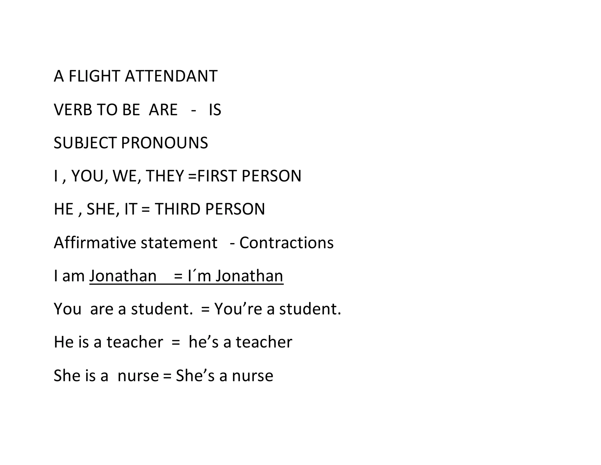 A FLIGHT ATTENDANT
VERB TO BE ARE - IS
SUBJECT PRONOUNS
I , YOU, WE, THEY =FIRST PERSON
HE , SHE, IT = THIRD PERSON
Affirmative statement - Contractions
I am Jonathan = I´m Jonathan
You are a student. = You’re a student.
He is a teacher = he’s a teacher
She is a nurse = She’s a nurse
 