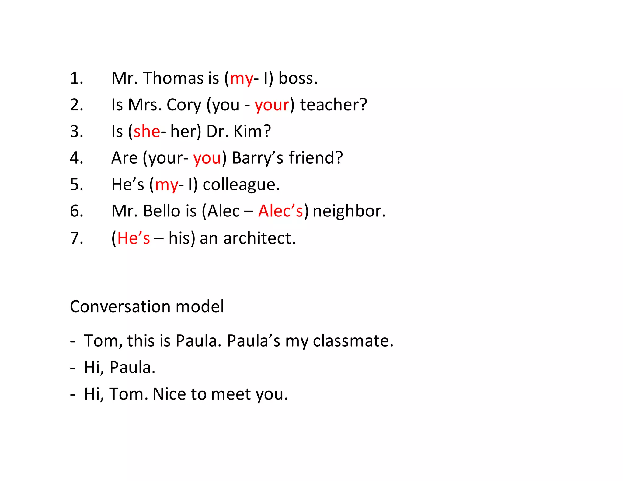 1. Mr. Thomas is (my- I) boss.
2. Is Mrs. Cory (you - your) teacher?
3. Is (she- her) Dr. Kim?
4. Are (your- you) Barry’s friend?
5. He’s (my- I) colleague.
6. Mr. Bello is (Alec – Alec’s) neighbor.
7. (He’s – his) an architect.
Conversation model
- Tom, this is Paula. Paula’s my classmate.
- Hi, Paula.
- Hi, Tom. Nice to meet you.
 
