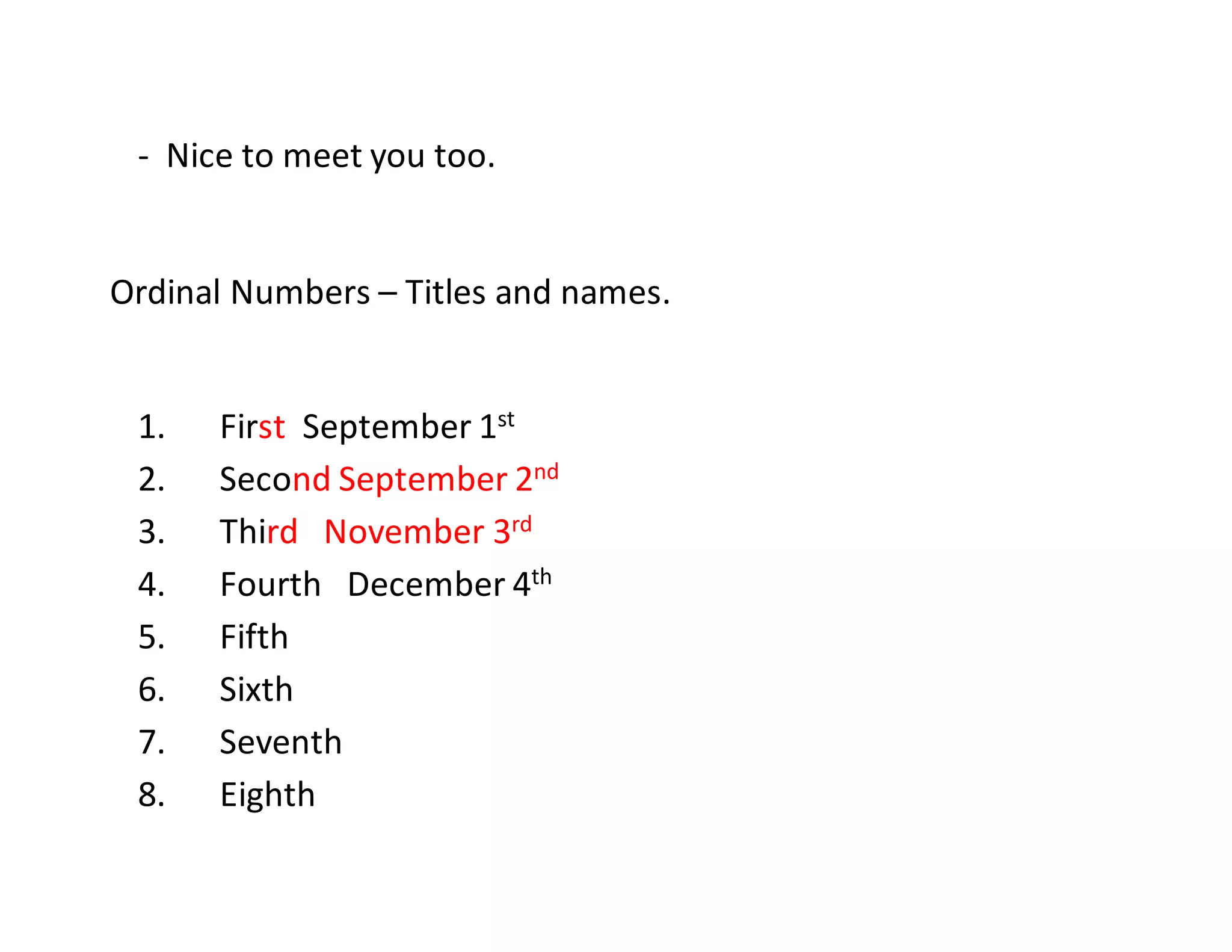 - Nice to meet you too.
Ordinal Numbers – Titles and names.
1. First September 1st
2. Second September 2nd
3. Third November 3rd
4. Fourth December 4th
5. Fifth
6. Sixth
7. Seventh
8. Eighth
 