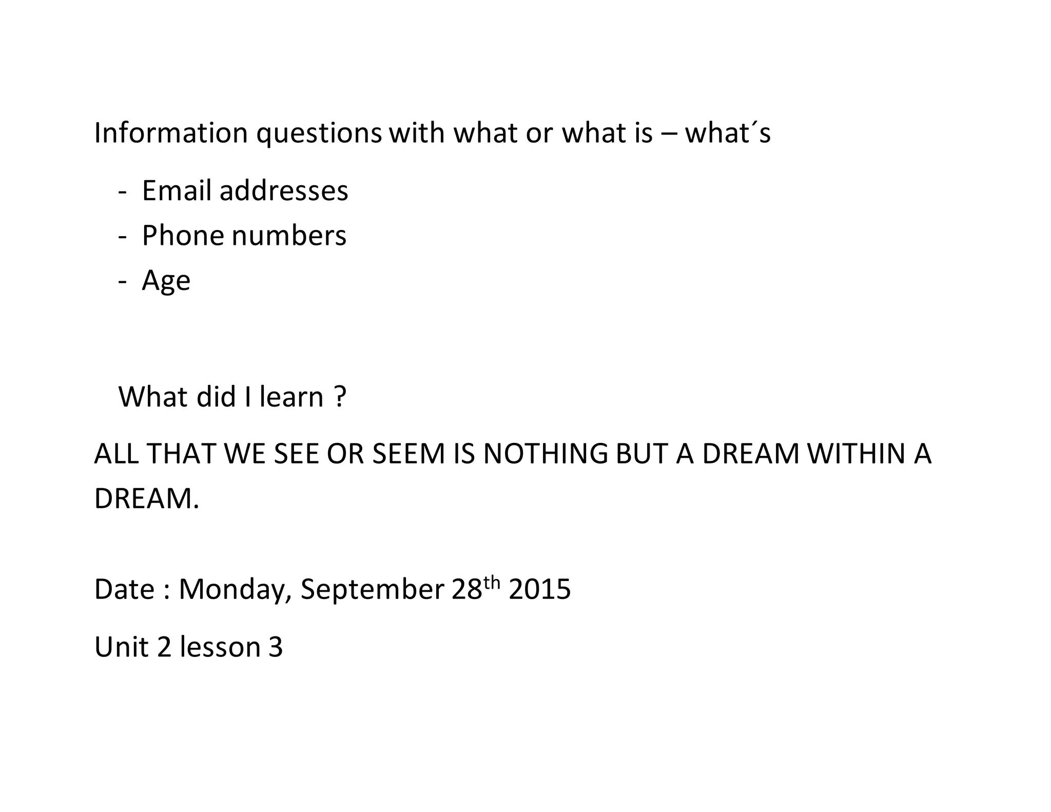 Information questions with what or what is – what´s
- Email addresses
- Phone numbers
- Age
What did I learn ?
ALL THAT WE SEE OR SEEM IS NOTHING BUT A DREAM WITHIN A
DREAM.
Date : Monday, September 28th 2015
Unit 2 lesson 3
 