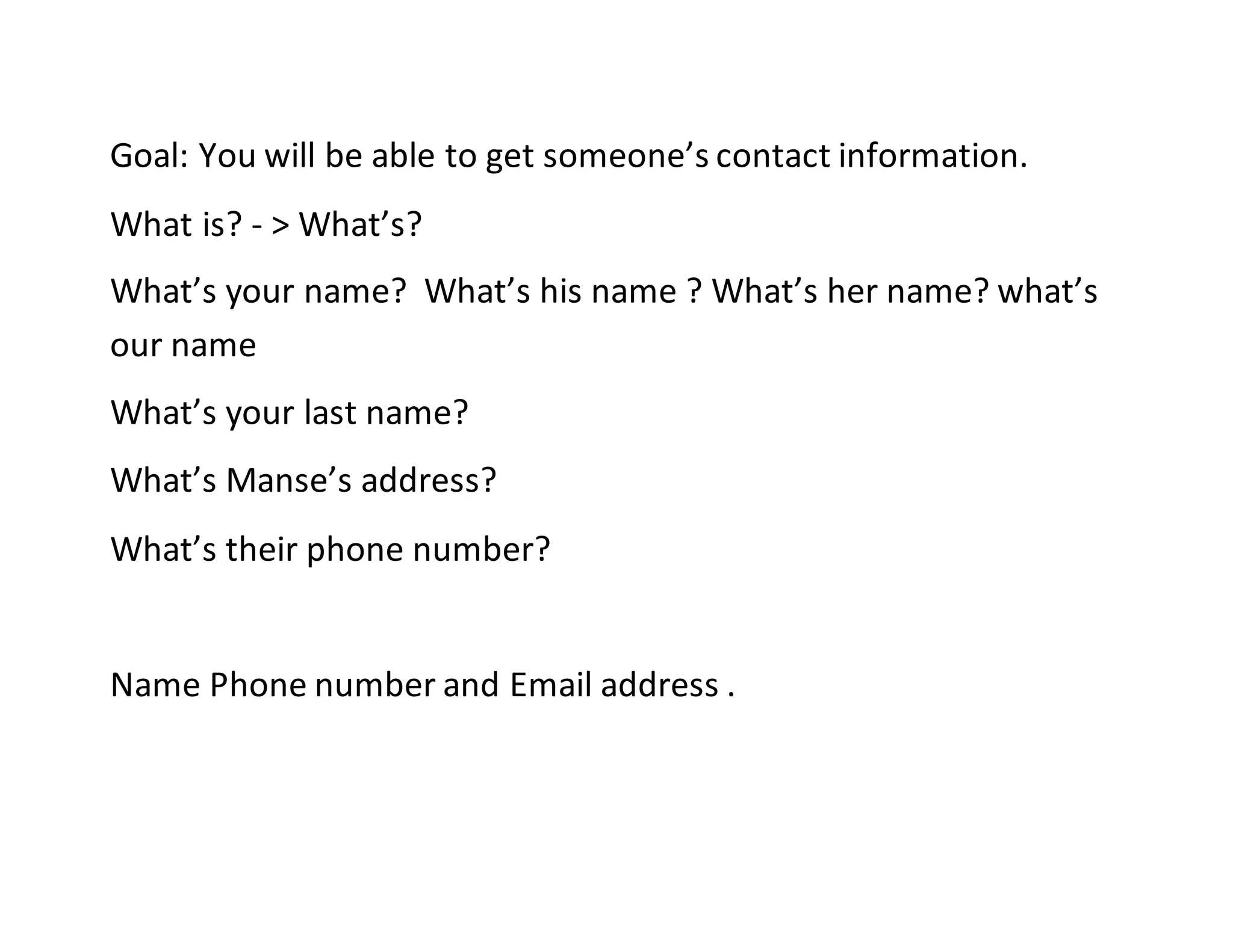 Goal: You will be able to get someone’s contact information.
What is? - > What’s?
What’s your name? What’s his name ? What’s her name? what’s
our name
What’s your last name?
What’s Manse’s address?
What’s their phone number?
Name Phone number and Email address .
 