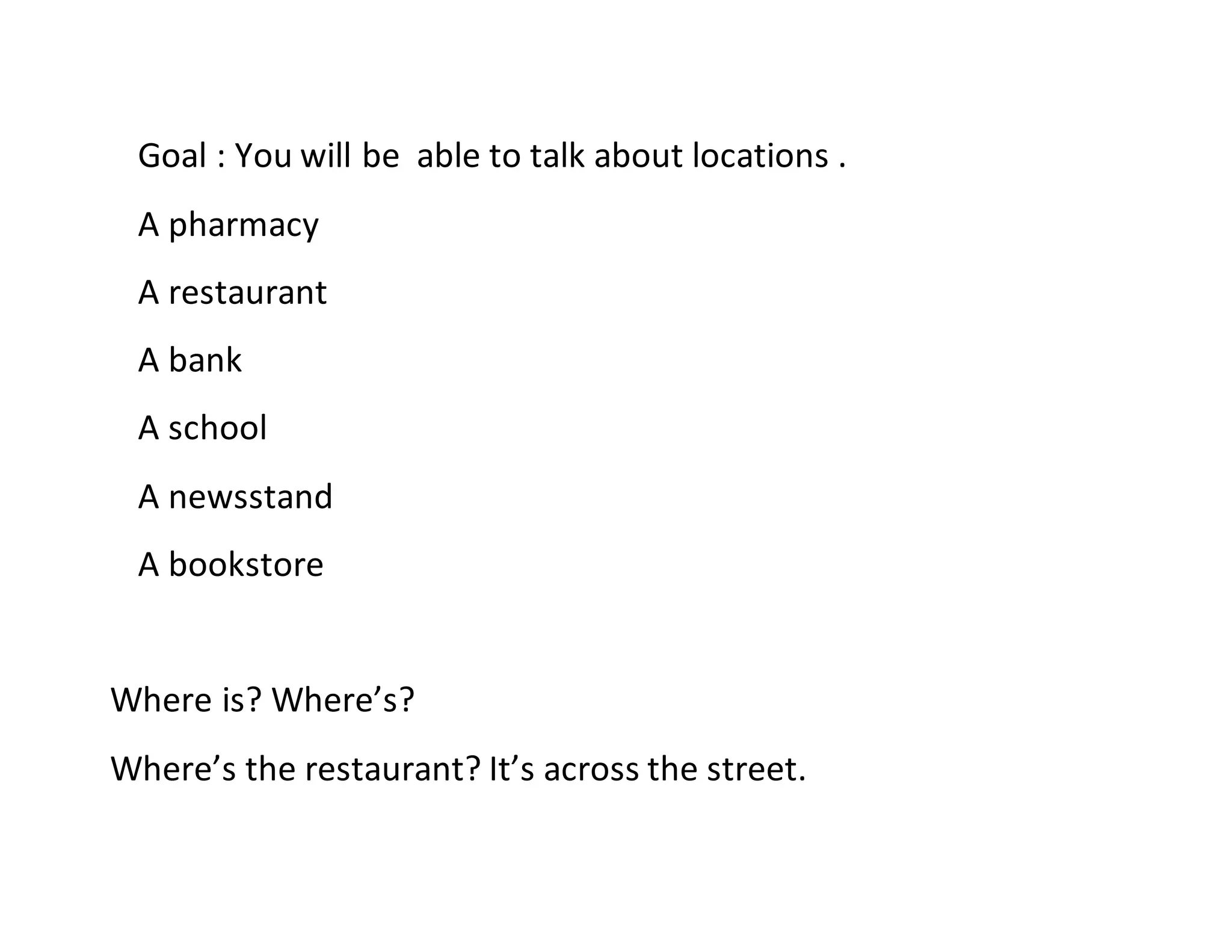 Goal : You will be able to talk about locations .
A pharmacy
A restaurant
A bank
A school
A newsstand
A bookstore
Where is? Where’s?
Where’s the restaurant? It’s across the street.
 