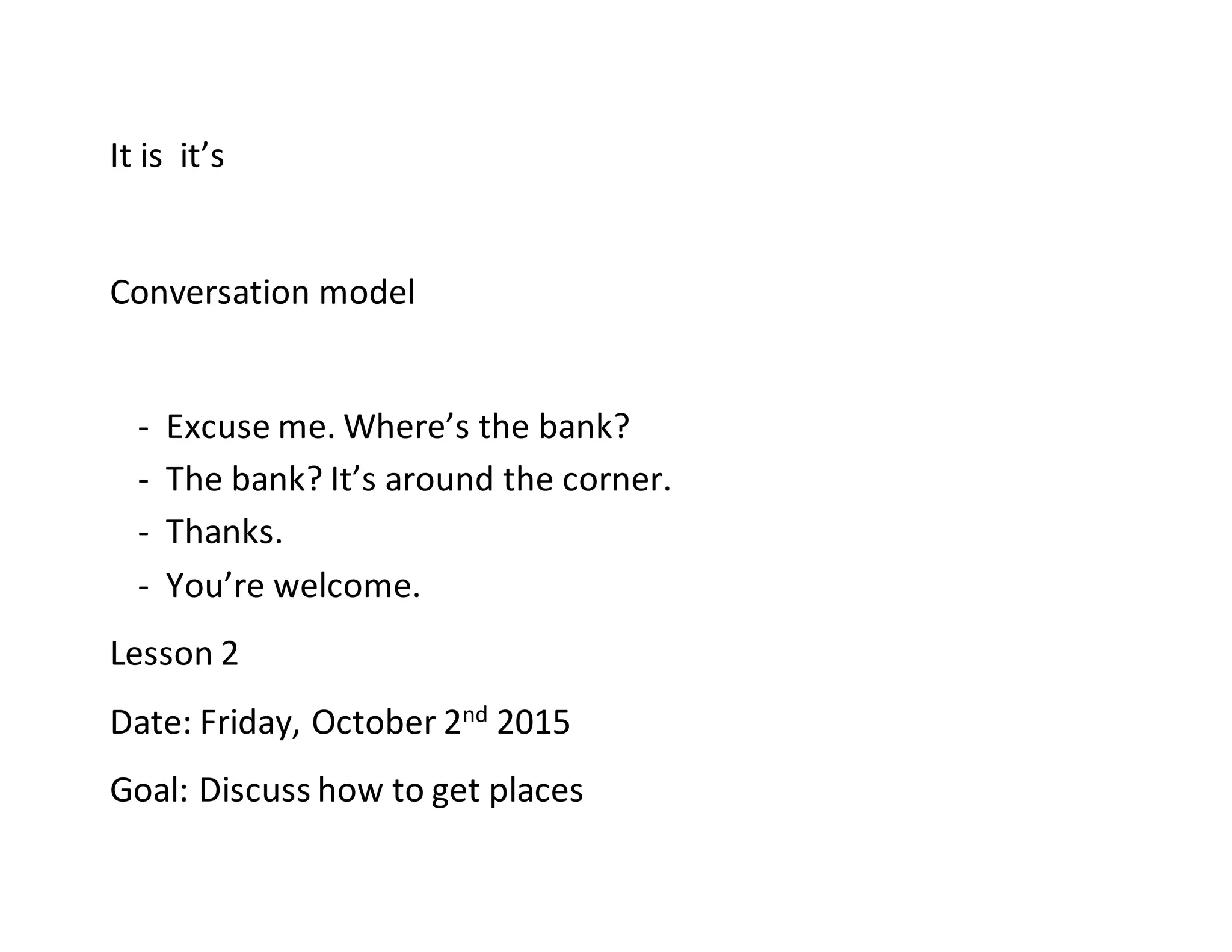 It is it’s
Conversation model
- Excuse me. Where’s the bank?
- The bank? It’s around the corner.
- Thanks.
- You’re welcome.
Lesson 2
Date: Friday, October 2nd 2015
Goal: Discuss how to get places
 