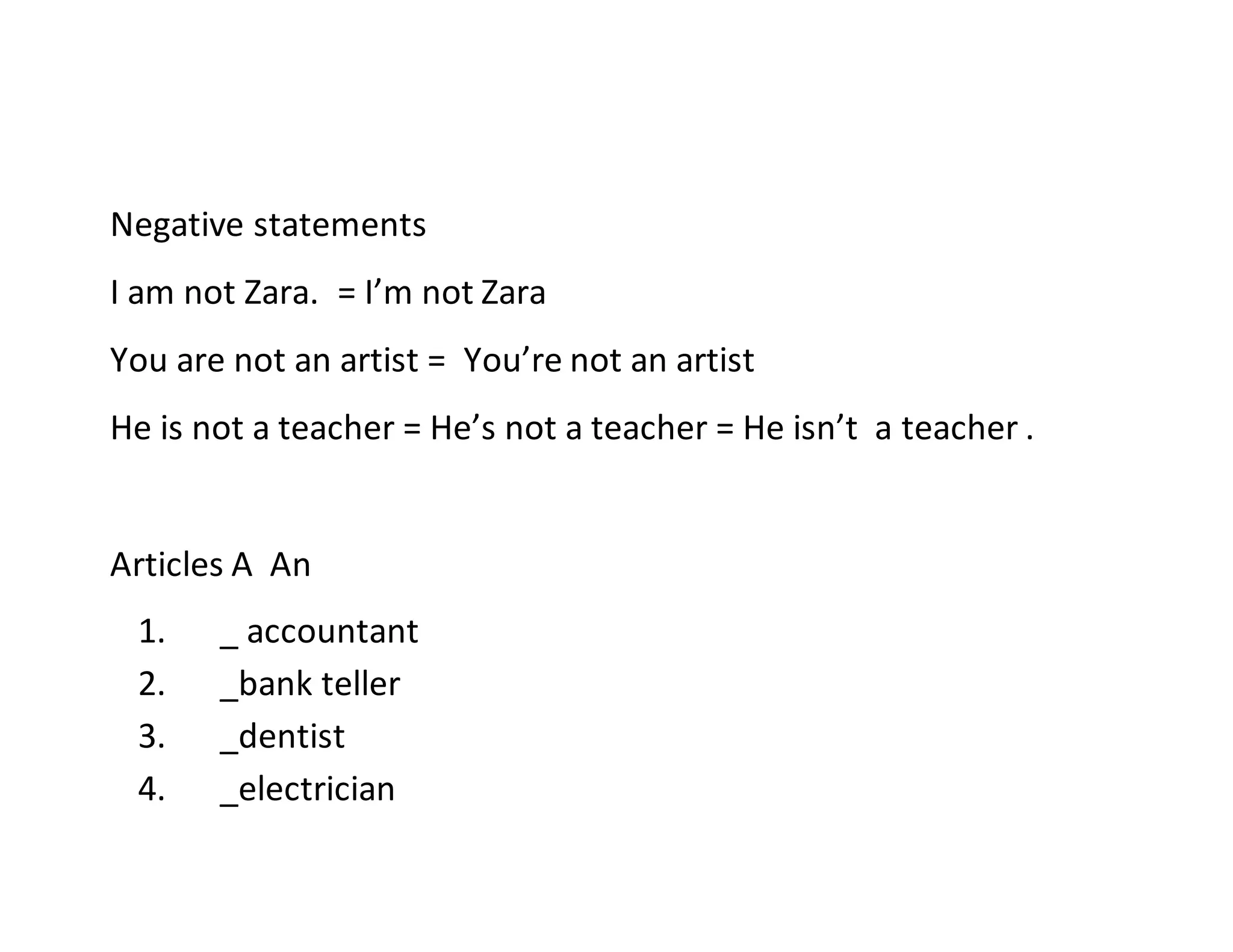 Negative statements
I am not Zara. = I’m not Zara
You are not an artist = You’re not an artist
He is not a teacher = He’s not a teacher = He isn’t a teacher .
Articles A An
1. _ accountant
2. _bank teller
3. _dentist
4. _electrician
 