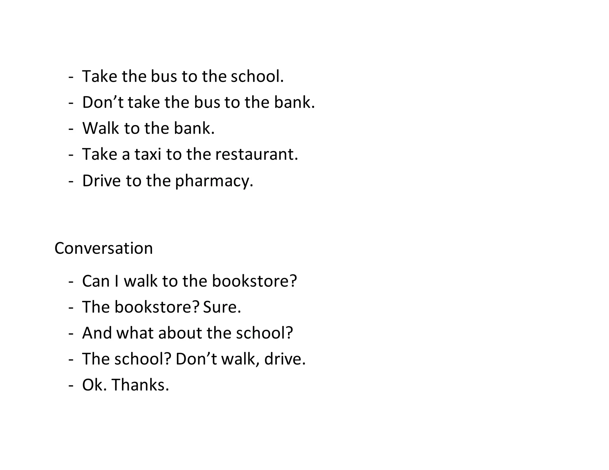 - Take the bus to the school.
- Don’t take the bus to the bank.
- Walk to the bank.
- Take a taxi to the restaurant.
- Drive to the pharmacy.
Conversation
- Can I walk to the bookstore?
- The bookstore? Sure.
- And what about the school?
- The school? Don’t walk, drive.
- Ok. Thanks.
 