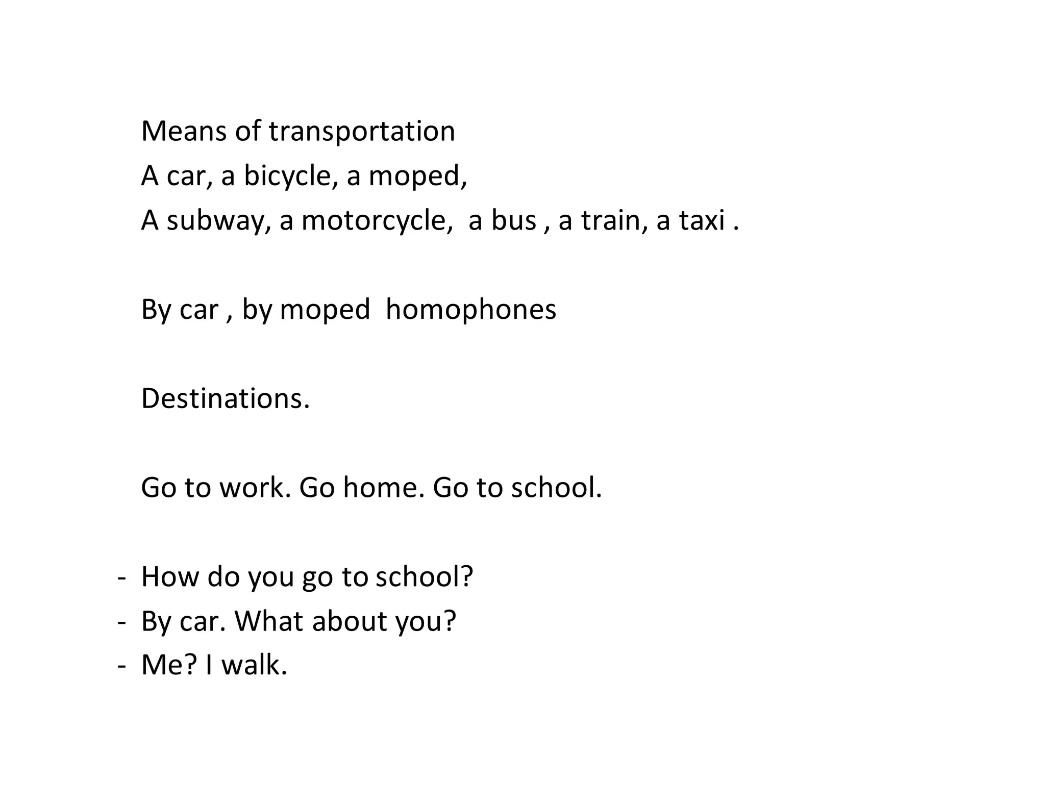 Means of transportation
A car, a bicycle, a moped,
A subway, a motorcycle, a bus , a train, a taxi .
By car , by moped homophones
Destinations.
Go to work. Go home. Go to school.
- How do you go to school?
- By car. What about you?
- Me? I walk.
 