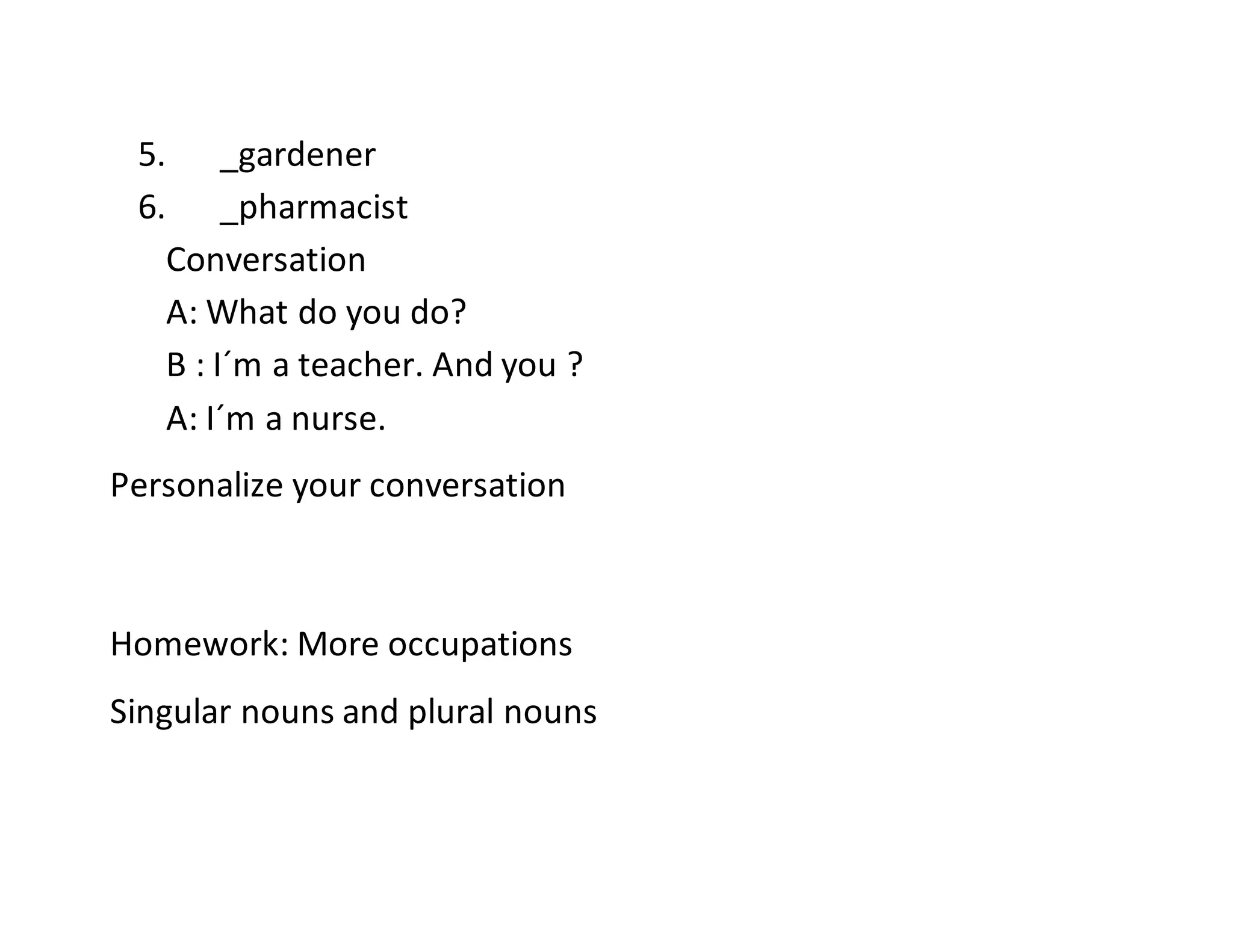 5. _gardener
6. _pharmacist
Conversation
A: What do you do?
B : I´m a teacher. And you ?
A: I´m a nurse.
Personalize your conversation
Homework: More occupations
Singular nouns and plural nouns
 