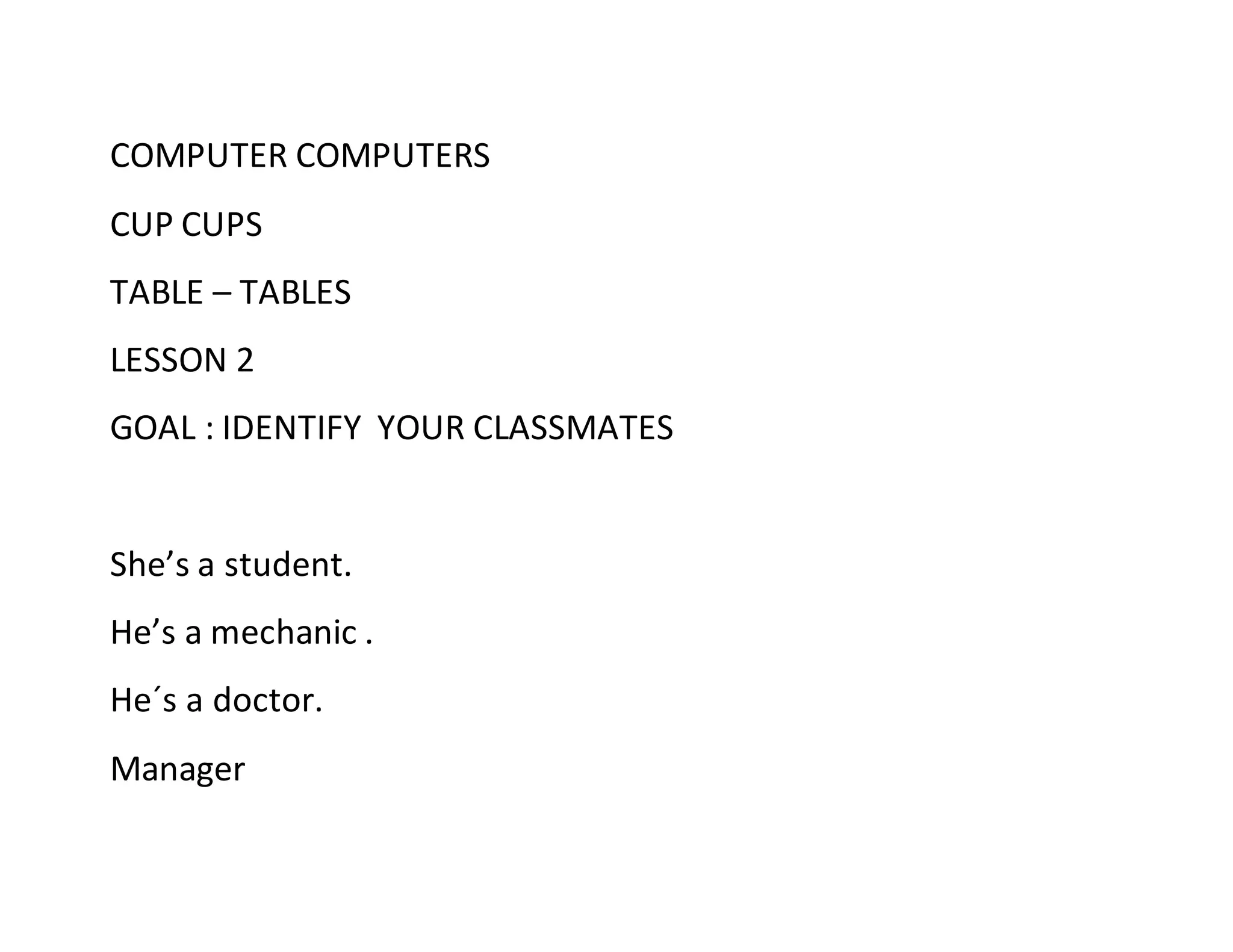 COMPUTER COMPUTERS
CUP CUPS
TABLE – TABLES
LESSON 2
GOAL : IDENTIFY YOUR CLASSMATES
She’s a student.
He’s a mechanic .
He´s a doctor.
Manager
 