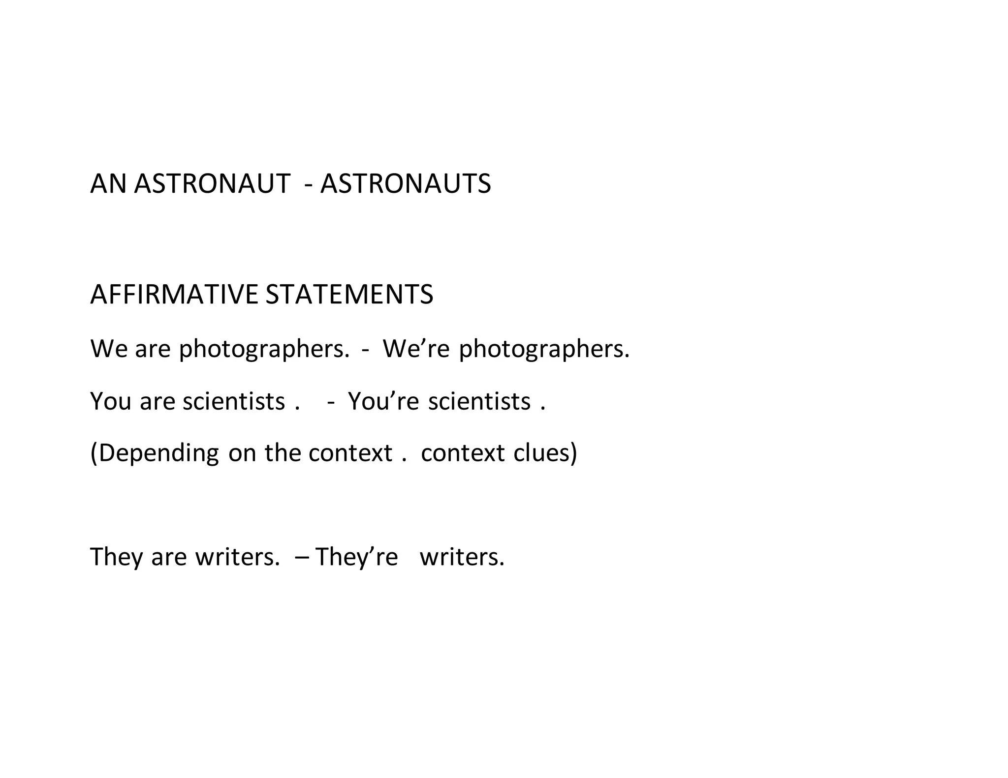 AN ASTRONAUT - ASTRONAUTS
AFFIRMATIVE STATEMENTS
We are photographers. - We’re photographers.
You are scientists . - You’re scientists .
(Depending on the context . context clues)
They are writers. – They’re writers.
 
