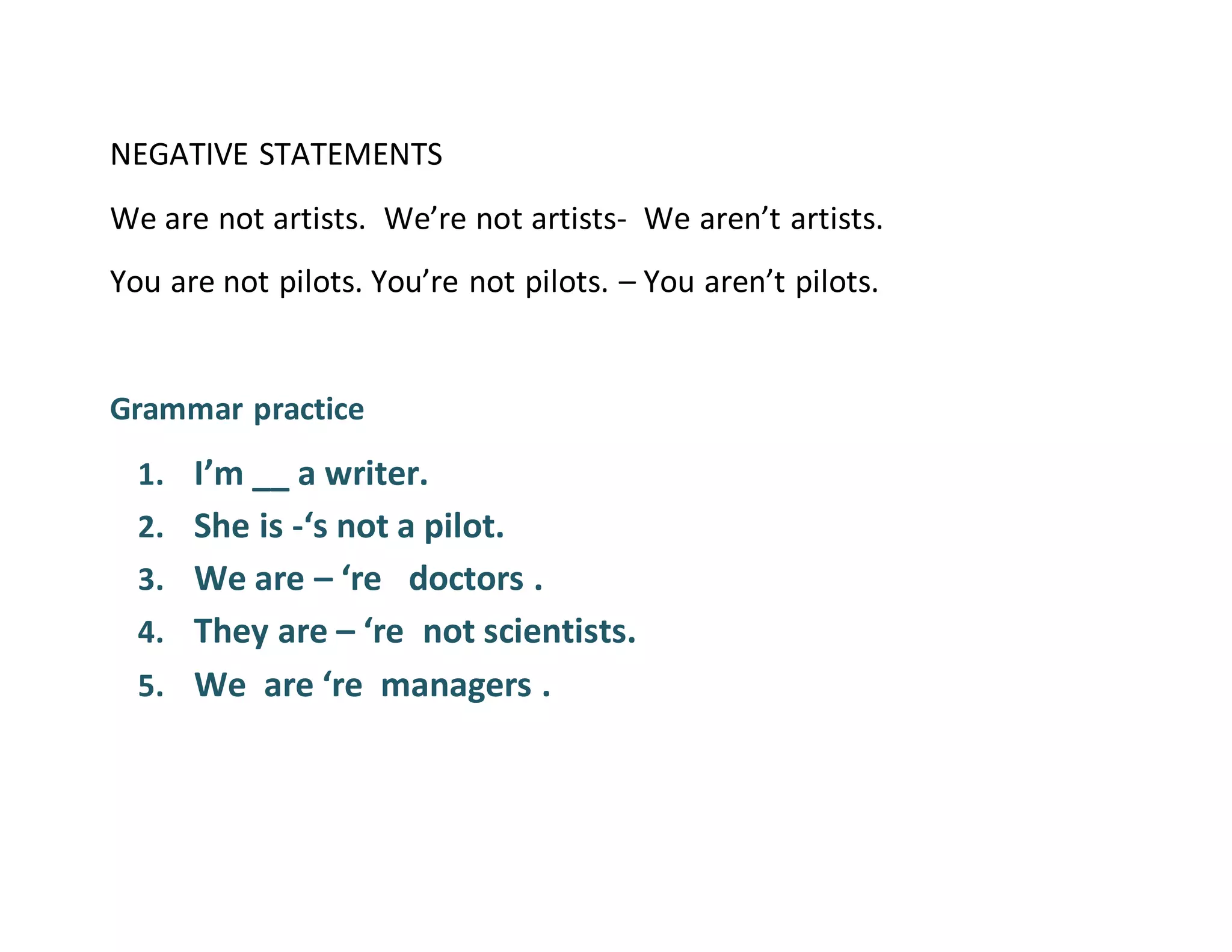 NEGATIVE STATEMENTS
We are not artists. We’re not artists- We aren’t artists.
You are not pilots. You’re not pilots. – You aren’t pilots.
Grammar practice
1. I’m __ a writer.
2. She is -‘s not a pilot.
3. We are – ‘re doctors .
4. They are – ‘re not scientists.
5. We are ‘re managers .
 