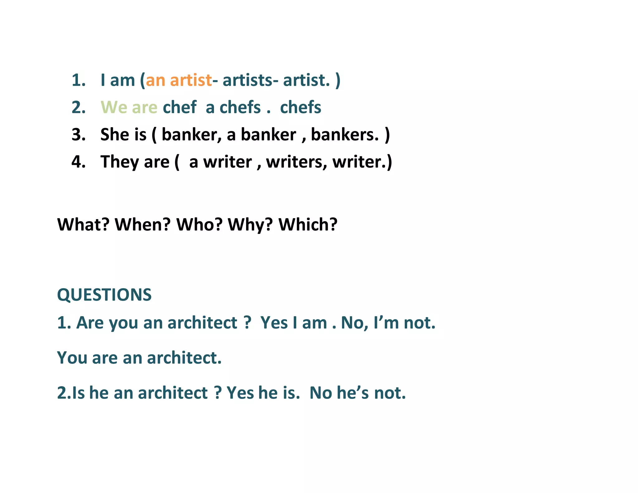 1. I am (an artist- artists- artist. )
2. We are chef a chefs . chefs
3. She is ( banker, a banker , bankers. )
4. They are ( a writer , writers, writer.)
What? When? Who? Why? Which?
QUESTIONS
1. Are you an architect ? Yes I am . No, I’m not.
You are an architect.
2.Is he an architect ? Yes he is. No he’s not.
 