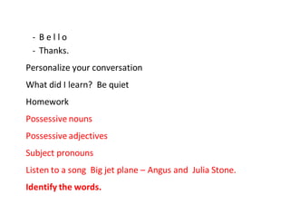 - B e l l o
- Thanks.
Personalize your conversation
What did I learn? Be quiet
Homework
Possessive nouns
Possessive adjectives
Subject pronouns
Listen to a song Big jet plane – Angus and Julia Stone.
Identify the words.
 