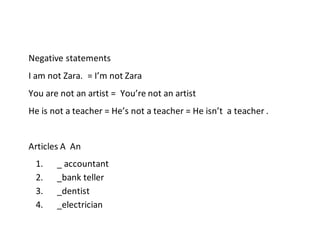 Negative statements
I am not Zara. = I’m not Zara
You are not an artist = You’re not an artist
He is not a teacher = He’s not a teacher = He isn’t a teacher .
Articles A An
1. _ accountant
2. _bank teller
3. _dentist
4. _electrician
 