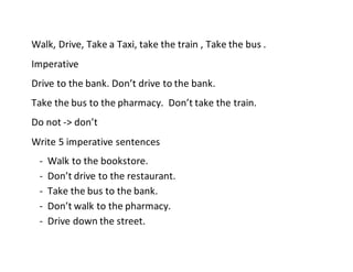 Walk, Drive, Take a Taxi, take the train , Take the bus .
Imperative
Drive to the bank. Don’t drive to the bank.
Take the bus to the pharmacy. Don’t take the train.
Do not -> don’t
Write 5 imperative sentences
- Walk to the bookstore.
- Don’t drive to the restaurant.
- Take the bus to the bank.
- Don’t walk to the pharmacy.
- Drive down the street.
 