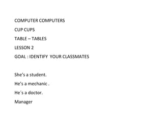 COMPUTER COMPUTERS
CUP CUPS
TABLE – TABLES
LESSON 2
GOAL : IDENTIFY YOUR CLASSMATES
She’s a student.
He’s a mechanic .
He´s a doctor.
Manager
 