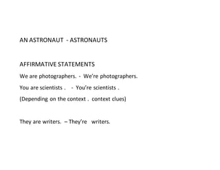 AN ASTRONAUT - ASTRONAUTS
AFFIRMATIVE STATEMENTS
We are photographers. - We’re photographers.
You are scientists . - You’re scientists .
(Depending on the context . context clues)
They are writers. – They’re writers.
 
