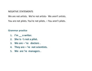 NEGATIVE STATEMENTS
We are not artists. We’re not artists- We aren’t artists.
You are not pilots. You’re not pilots. – You aren’t pilots.
Grammar practice
1. I’m __ a writer.
2. She is -‘s not a pilot.
3. We are – ‘re doctors .
4. They are – ‘re not scientists.
5. We are ‘re managers .
 