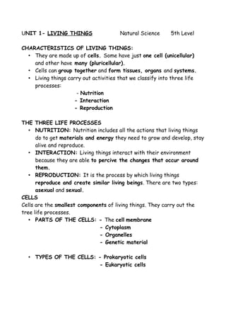 UNIT 1- LIVING THINGS Natural Science 5th Level
CHARACTERISTICS OF LIVING THINGS:
• They are made up of cells. Some have just one cell (unicellular)
and other have many (pluricellular).
• Cells can group together and form tissues, organs and systems.
• Living things carry out activities that we classify into three life
processes:
- Nutrition
- Interaction
- Reproduction
THE THREE LIFE PROCESSES
• NUTRITION: Nutrition includes all the actions that living things
do to get materials and energy they need to grow and develop, stay
alive and reproduce.
• INTERACTION: Living things interact with their environment
because they are able to percive the changes that occur around
them.
• REPRODUCTION: It is the process by which living things
reproduce and create similar living beings. There are two types:
asexual and sexual.
CELLS
Cells are the smallest components of living things. They carry out the
tree life processes.
• PARTS OF THE CELLS: - The cell membrane
- Cytoplasm
- Organelles
- Genetic material
• TYPES OF THE CELLS: - Prokaryotic cells
- Eukaryotic cells
 