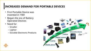 • First Portable Device was
invented in 1981
• Began the era of Battery
Operated Devices
• Need for
– Smaller
– Lighter
– Durable Electronic Products
INCREASED DEMAND FOR PORTABLE DEVICES
 