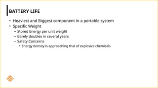 • Heaviest and Biggest component in a portable system
• Specific Weight
– Stored Energy per unit weight
– Barely doubles in several years
– Safety Concerns
• Energy density is approaching that of explosive chemicals
BATTERY LIFE
 
