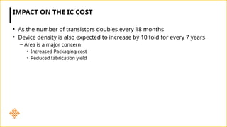 IMPACT ON THE IC COST
• As the number of transistors doubles every 18 months
• Device density is also expected to increase by 10 fold for every 7 years
– Area is a major concern
• Increased Packaging cost
• Reduced fabrication yield
 
