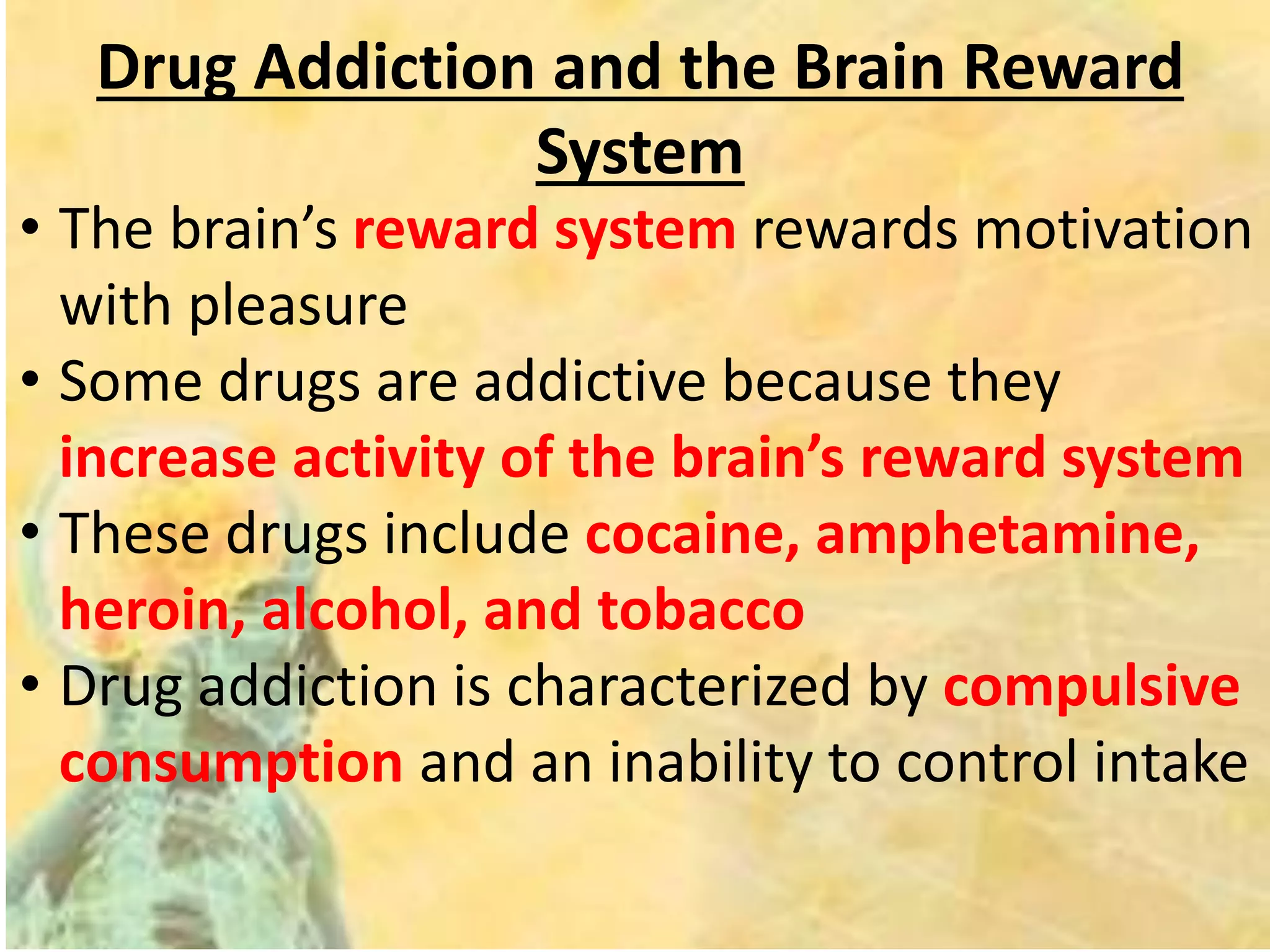 Drug Addiction and the Brain Reward
System
• The brain’s reward system rewards motivation
with pleasure
• Some drugs are addictive because they
increase activity of the brain’s reward system
• These drugs include cocaine, amphetamine,
heroin, alcohol, and tobacco
• Drug addiction is characterized by compulsive
consumption and an inability to control intake
 
