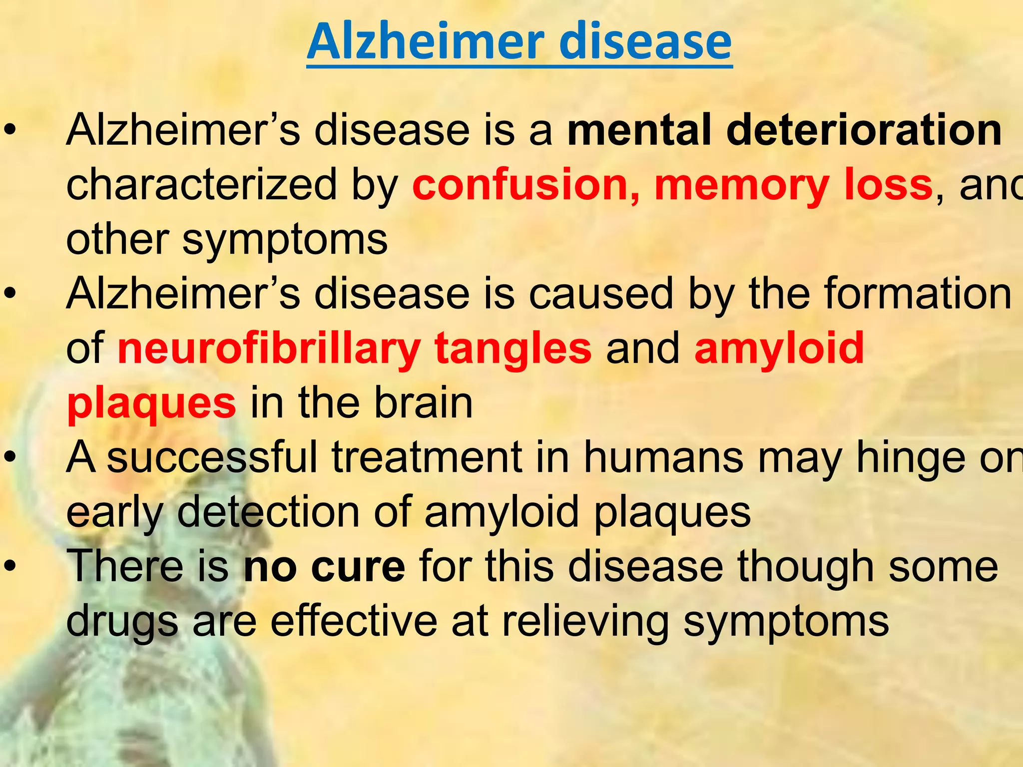 Alzheimer disease
• Alzheimer’s disease is a mental deterioration
characterized by confusion, memory loss, and
other symptoms
• Alzheimer’s disease is caused by the formation
of neurofibrillary tangles and amyloid
plaques in the brain
• A successful treatment in humans may hinge on
early detection of amyloid plaques
• There is no cure for this disease though some
drugs are effective at relieving symptoms
 