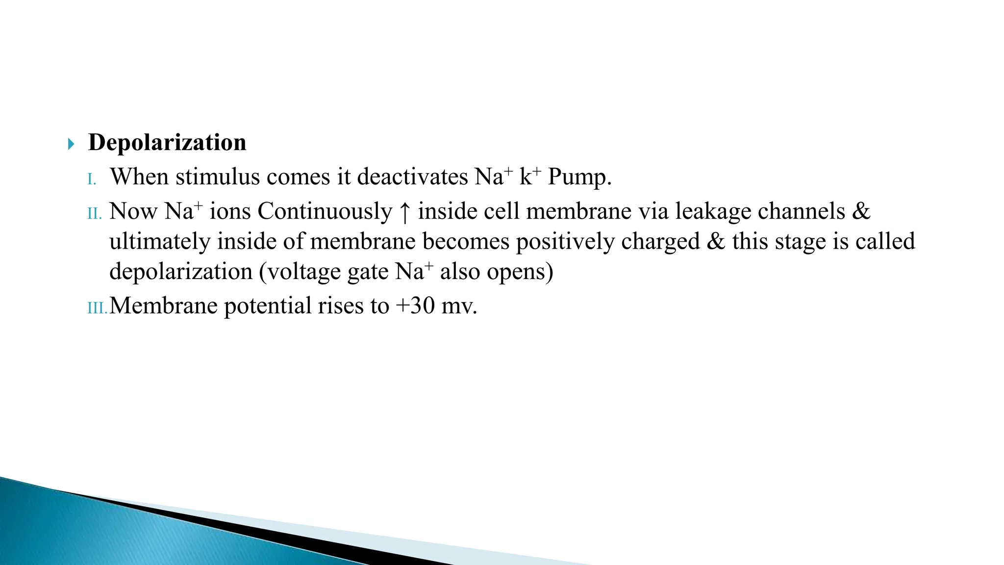  Depolarization
I. When stimulus comes it deactivates Na+ k+ Pump.
II. Now Na+ ions Continuously ↑ inside cell membrane via leakage channels &
ultimately inside of membrane becomes positively charged & this stage is called
depolarization (voltage gate Na+ also opens)
III.Membrane potential rises to +30 mv.
 