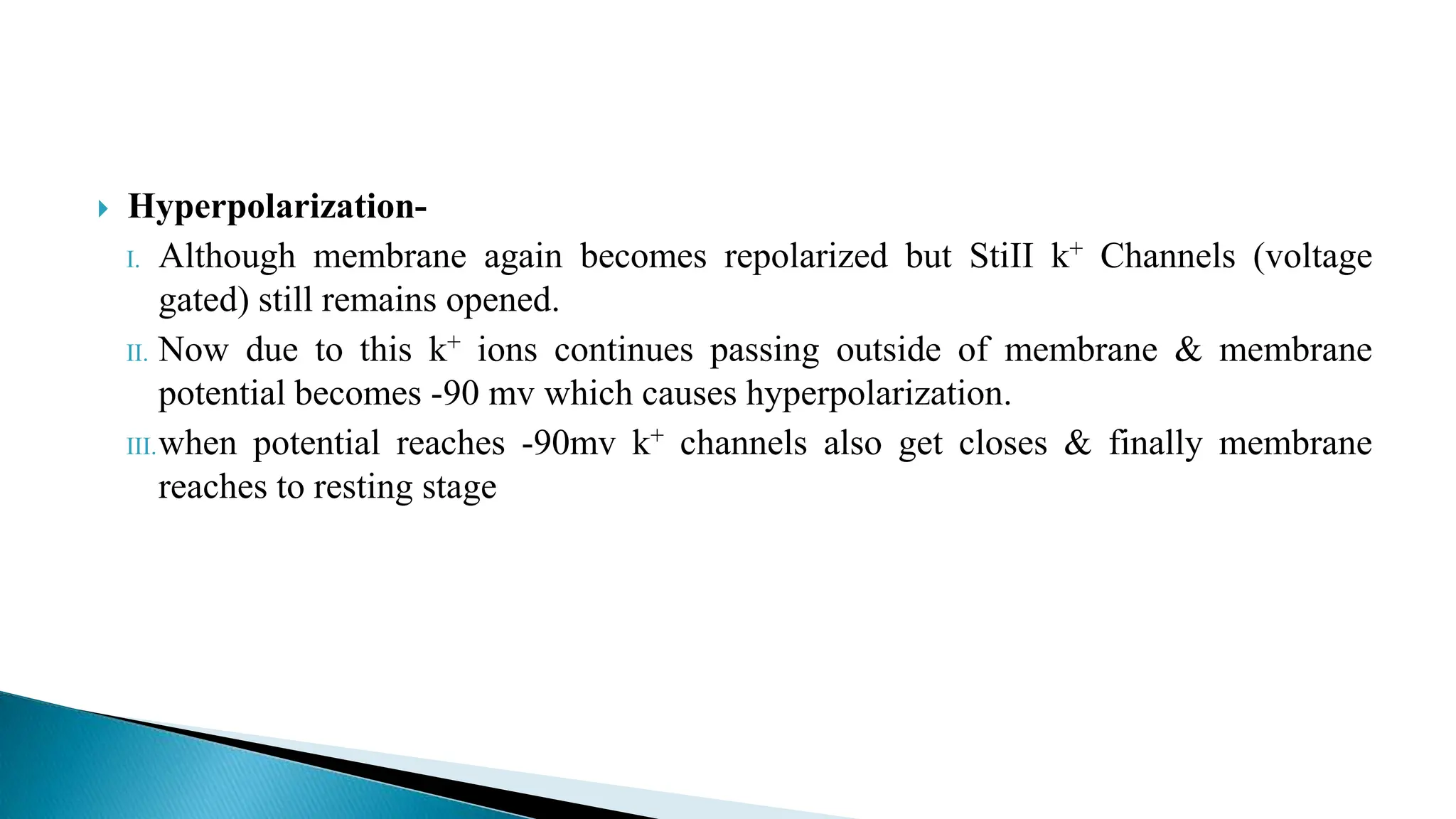  Hyperpolarization-
I. Although membrane again becomes repolarized but StiII k+ Channels (voltage
gated) still remains opened.
II. Now due to this k+ ions continues passing outside of membrane & membrane
potential becomes -90 mv which causes hyperpolarization.
III.when potential reaches -90mv k+ channels also get closes & finally membrane
reaches to resting stage
 