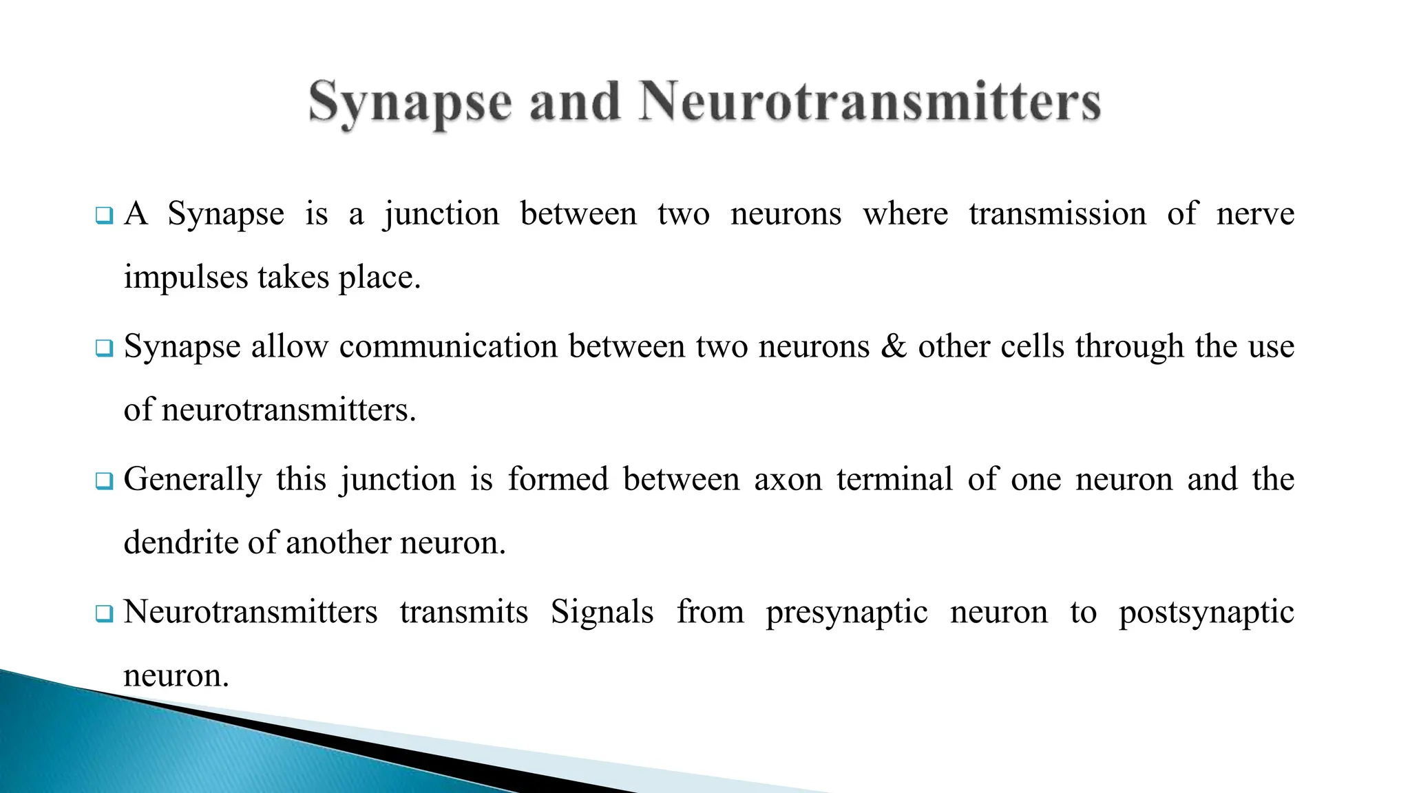  A Synapse is a junction between two neurons where transmission of nerve
impulses takes place.
 Synapse allow communication between two neurons & other cells through the use
of neurotransmitters.
 Generally this junction is formed between axon terminal of one neuron and the
dendrite of another neuron.
 Neurotransmitters transmits Signals from presynaptic neuron to postsynaptic
neuron.
 