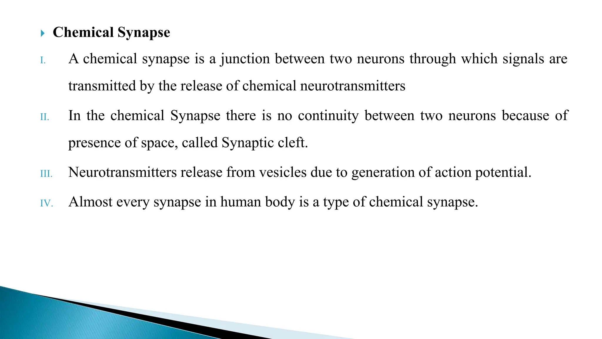  Chemical Synapse
I. A chemical synapse is a junction between two neurons through which signals are
transmitted by the release of chemical neurotransmitters
II. In the chemical Synapse there is no continuity between two neurons because of
presence of space, called Synaptic cleft.
III. Neurotransmitters release from vesicles due to generation of action potential.
IV. Almost every synapse in human body is a type of chemical synapse.
 