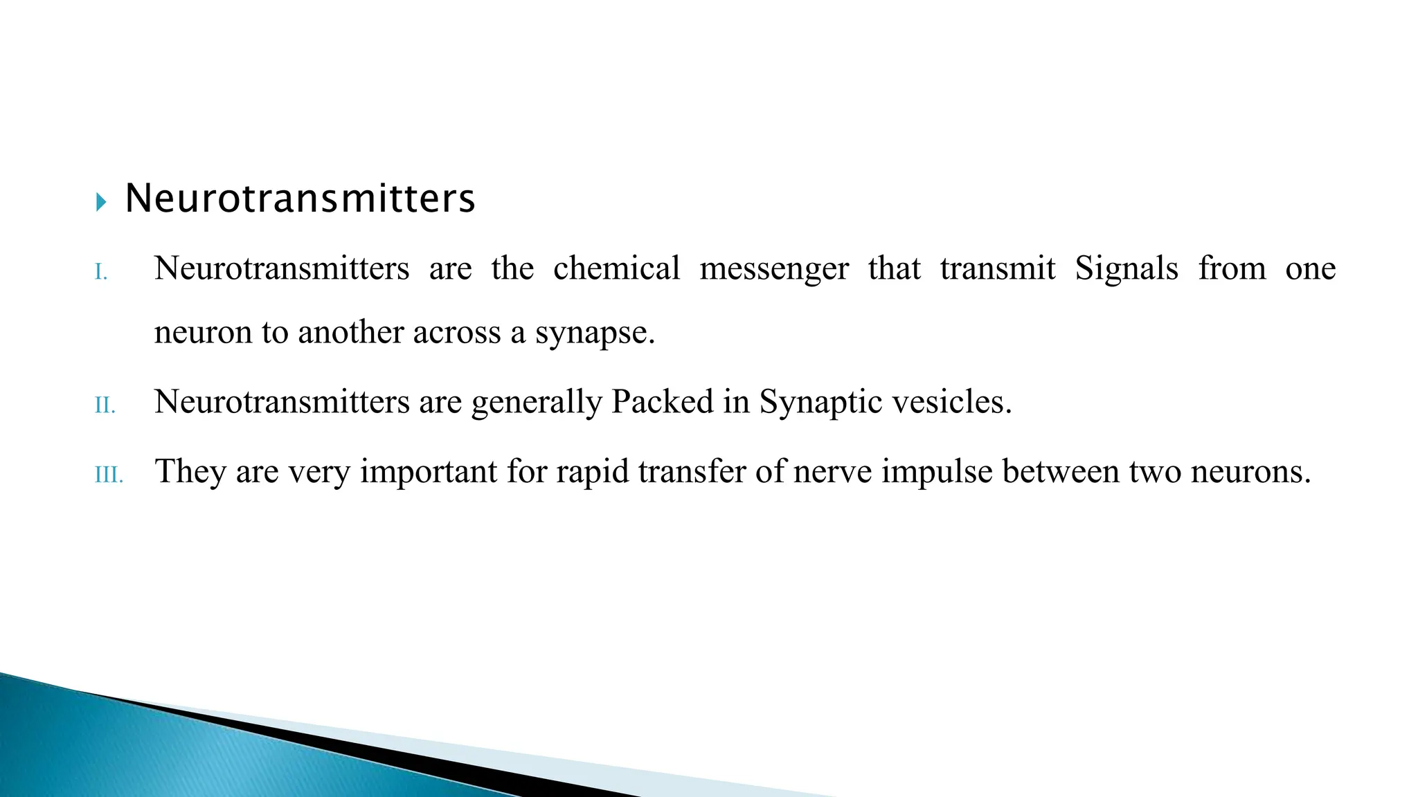  Neurotransmitters
I. Neurotransmitters are the chemical messenger that transmit Signals from one
neuron to another across a synapse.
II. Neurotransmitters are generally Packed in Synaptic vesicles.
III. They are very important for rapid transfer of nerve impulse between two neurons.
 
