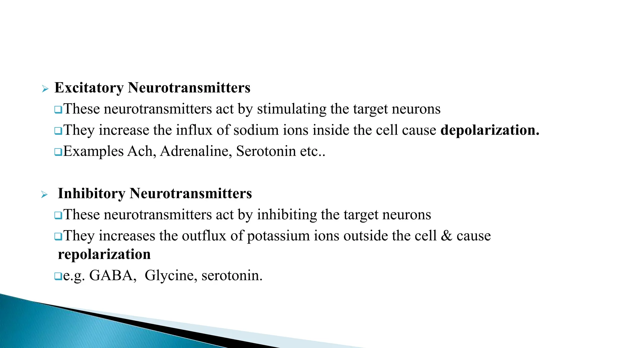  Excitatory Neurotransmitters
These neurotransmitters act by stimulating the target neurons
They increase the influx of sodium ions inside the cell cause depolarization.
Examples Ach, Adrenaline, Serotonin etc..
 Inhibitory Neurotransmitters
These neurotransmitters act by inhibiting the target neurons
They increases the outflux of potassium ions outside the cell & cause
repolarization
e.g. GABA, Glycine, serotonin.
 