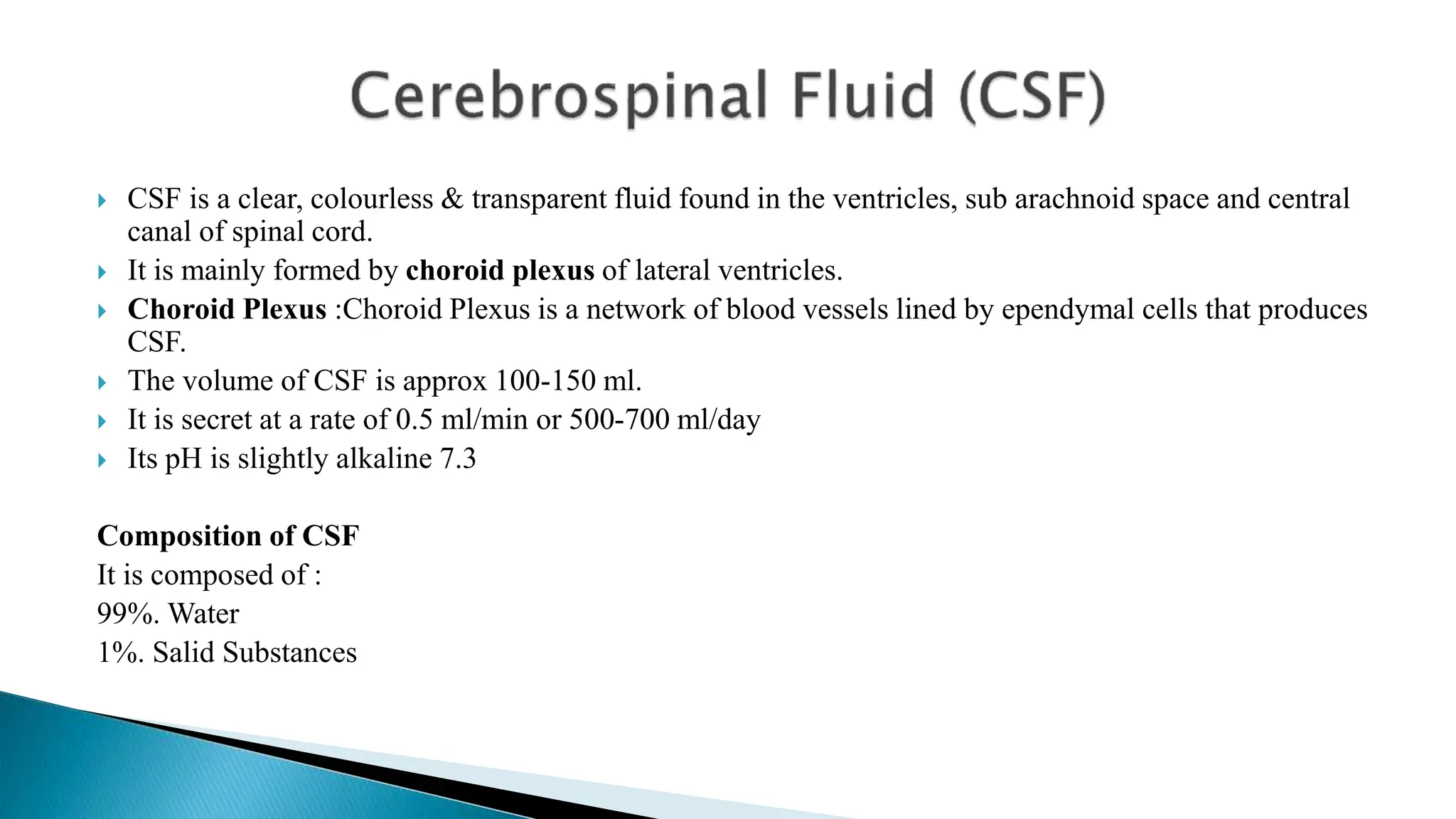  CSF is a clear, colourless & transparent fluid found in the ventricles, sub arachnoid space and central
canal of spinal cord.
 It is mainly formed by choroid plexus of lateral ventricles.
 Choroid Plexus :Choroid Plexus is a network of blood vessels lined by ependymal cells that produces
CSF.
 The volume of CSF is approx 100-150 ml.
 It is secret at a rate of 0.5 ml/min or 500-700 ml/day
 Its pH is slightly alkaline 7.3
Composition of CSF
It is composed of :
99%. Water
1%. Salid Substances
 